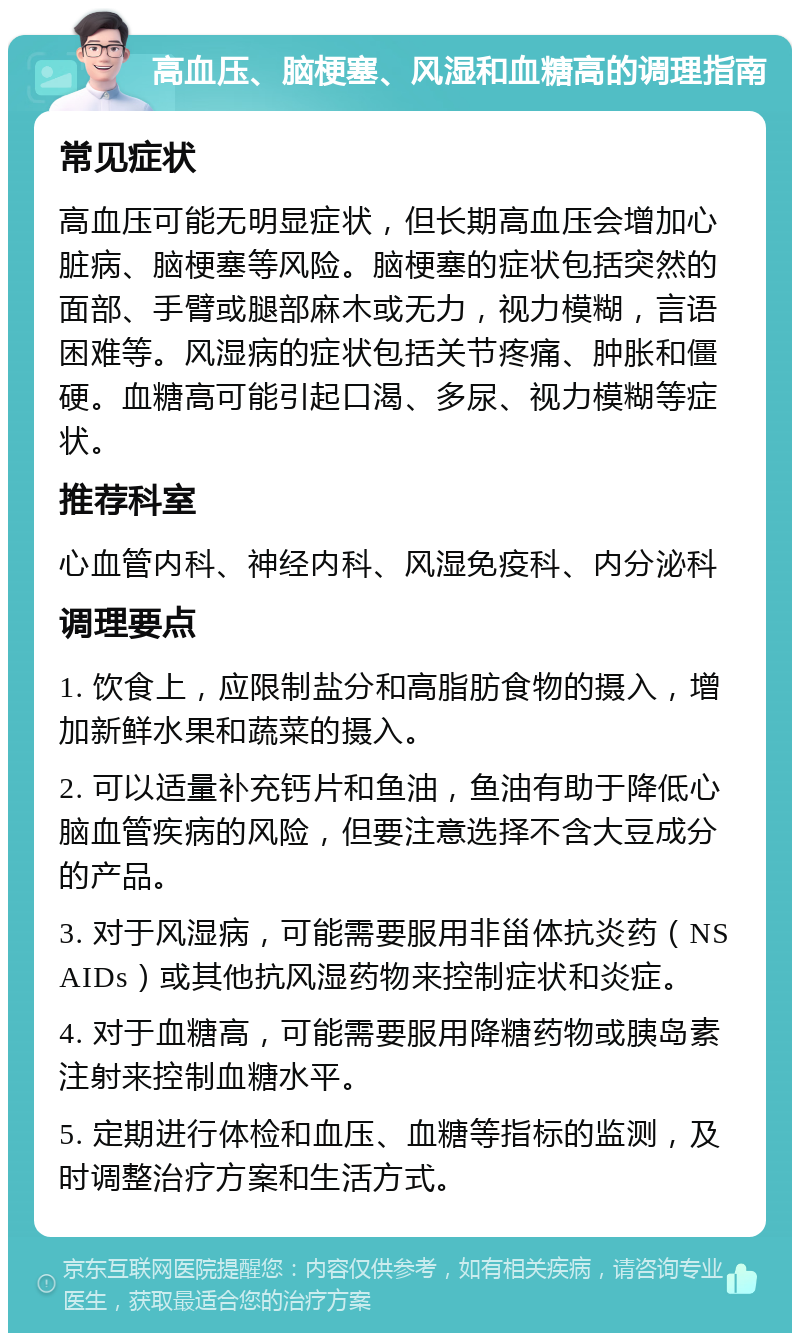 高血压、脑梗塞、风湿和血糖高的调理指南 常见症状 高血压可能无明显症状，但长期高血压会增加心脏病、脑梗塞等风险。脑梗塞的症状包括突然的面部、手臂或腿部麻木或无力，视力模糊，言语困难等。风湿病的症状包括关节疼痛、肿胀和僵硬。血糖高可能引起口渴、多尿、视力模糊等症状。 推荐科室 心血管内科、神经内科、风湿免疫科、内分泌科 调理要点 1. 饮食上，应限制盐分和高脂肪食物的摄入，增加新鲜水果和蔬菜的摄入。 2. 可以适量补充钙片和鱼油，鱼油有助于降低心脑血管疾病的风险，但要注意选择不含大豆成分的产品。 3. 对于风湿病，可能需要服用非甾体抗炎药（NSAIDs）或其他抗风湿药物来控制症状和炎症。 4. 对于血糖高，可能需要服用降糖药物或胰岛素注射来控制血糖水平。 5. 定期进行体检和血压、血糖等指标的监测，及时调整治疗方案和生活方式。