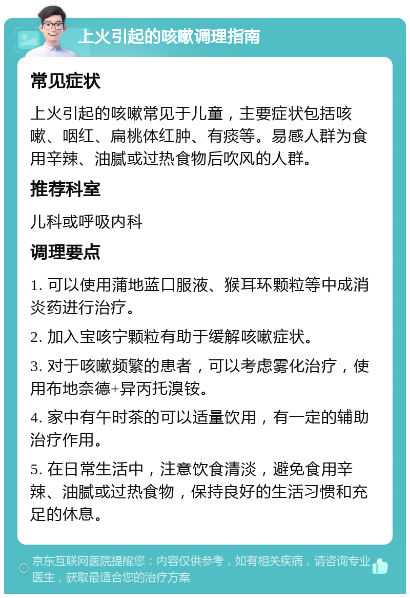 上火引起的咳嗽调理指南 常见症状 上火引起的咳嗽常见于儿童，主要症状包括咳嗽、咽红、扁桃体红肿、有痰等。易感人群为食用辛辣、油腻或过热食物后吹风的人群。 推荐科室 儿科或呼吸内科 调理要点 1. 可以使用蒲地蓝口服液、猴耳环颗粒等中成消炎药进行治疗。 2. 加入宝咳宁颗粒有助于缓解咳嗽症状。 3. 对于咳嗽频繁的患者，可以考虑雾化治疗，使用布地奈德+异丙托溴铵。 4. 家中有午时茶的可以适量饮用，有一定的辅助治疗作用。 5. 在日常生活中，注意饮食清淡，避免食用辛辣、油腻或过热食物，保持良好的生活习惯和充足的休息。