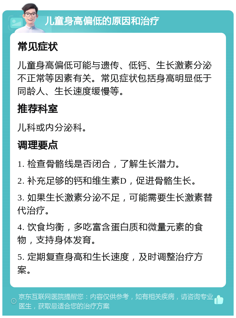 儿童身高偏低的原因和治疗 常见症状 儿童身高偏低可能与遗传、低钙、生长激素分泌不正常等因素有关。常见症状包括身高明显低于同龄人、生长速度缓慢等。 推荐科室 儿科或内分泌科。 调理要点 1. 检查骨骼线是否闭合，了解生长潜力。 2. 补充足够的钙和维生素D，促进骨骼生长。 3. 如果生长激素分泌不足，可能需要生长激素替代治疗。 4. 饮食均衡，多吃富含蛋白质和微量元素的食物，支持身体发育。 5. 定期复查身高和生长速度，及时调整治疗方案。