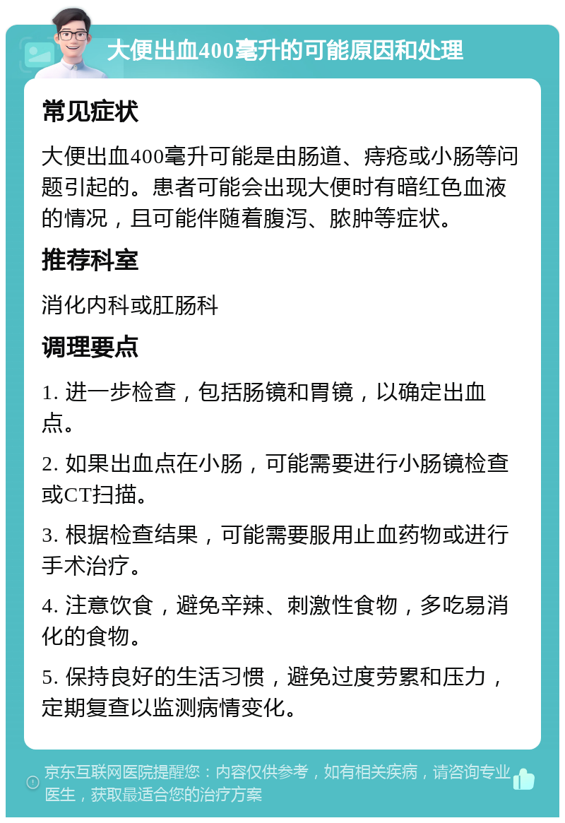 大便出血400毫升的可能原因和处理 常见症状 大便出血400毫升可能是由肠道、痔疮或小肠等问题引起的。患者可能会出现大便时有暗红色血液的情况，且可能伴随着腹泻、脓肿等症状。 推荐科室 消化内科或肛肠科 调理要点 1. 进一步检查，包括肠镜和胃镜，以确定出血点。 2. 如果出血点在小肠，可能需要进行小肠镜检查或CT扫描。 3. 根据检查结果，可能需要服用止血药物或进行手术治疗。 4. 注意饮食，避免辛辣、刺激性食物，多吃易消化的食物。 5. 保持良好的生活习惯，避免过度劳累和压力，定期复查以监测病情变化。