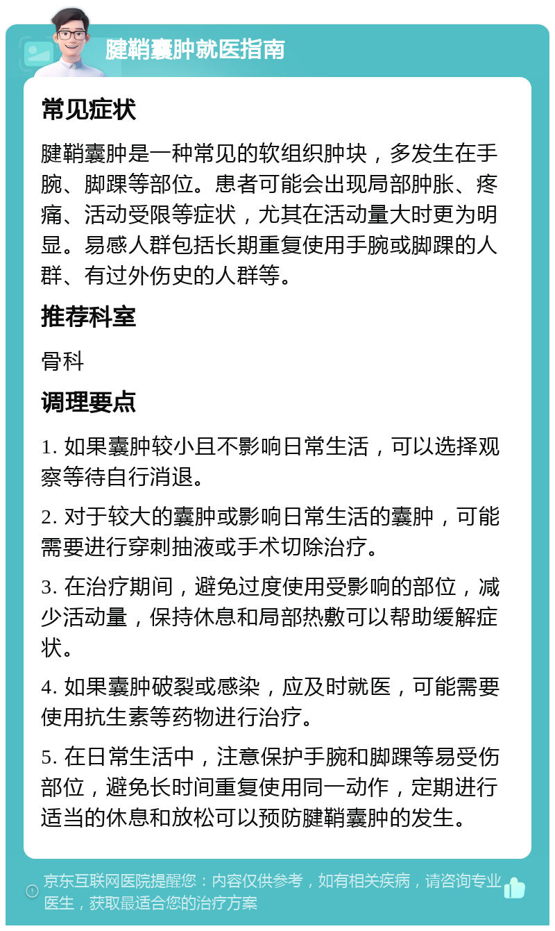 腱鞘囊肿就医指南 常见症状 腱鞘囊肿是一种常见的软组织肿块，多发生在手腕、脚踝等部位。患者可能会出现局部肿胀、疼痛、活动受限等症状，尤其在活动量大时更为明显。易感人群包括长期重复使用手腕或脚踝的人群、有过外伤史的人群等。 推荐科室 骨科 调理要点 1. 如果囊肿较小且不影响日常生活，可以选择观察等待自行消退。 2. 对于较大的囊肿或影响日常生活的囊肿，可能需要进行穿刺抽液或手术切除治疗。 3. 在治疗期间，避免过度使用受影响的部位，减少活动量，保持休息和局部热敷可以帮助缓解症状。 4. 如果囊肿破裂或感染，应及时就医，可能需要使用抗生素等药物进行治疗。 5. 在日常生活中，注意保护手腕和脚踝等易受伤部位，避免长时间重复使用同一动作，定期进行适当的休息和放松可以预防腱鞘囊肿的发生。