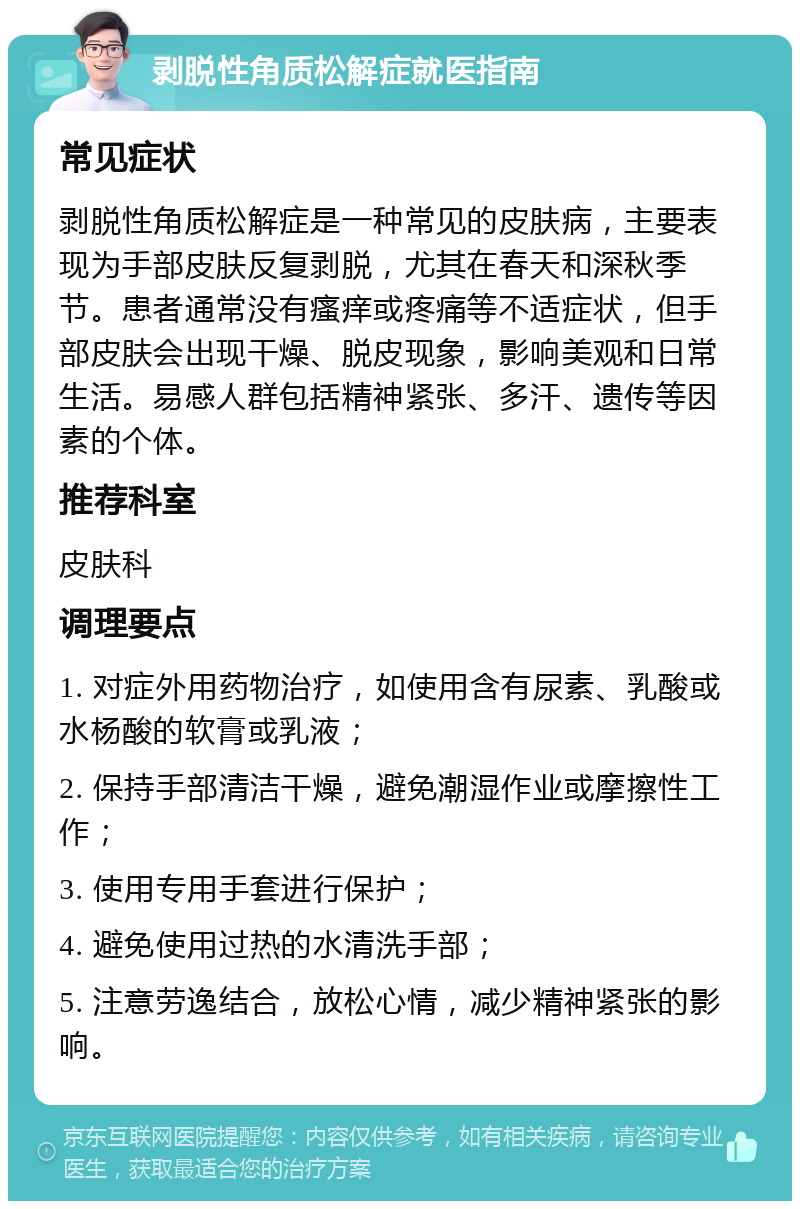 剥脱性角质松解症就医指南 常见症状 剥脱性角质松解症是一种常见的皮肤病，主要表现为手部皮肤反复剥脱，尤其在春天和深秋季节。患者通常没有瘙痒或疼痛等不适症状，但手部皮肤会出现干燥、脱皮现象，影响美观和日常生活。易感人群包括精神紧张、多汗、遗传等因素的个体。 推荐科室 皮肤科 调理要点 1. 对症外用药物治疗，如使用含有尿素、乳酸或水杨酸的软膏或乳液； 2. 保持手部清洁干燥，避免潮湿作业或摩擦性工作； 3. 使用专用手套进行保护； 4. 避免使用过热的水清洗手部； 5. 注意劳逸结合，放松心情，减少精神紧张的影响。