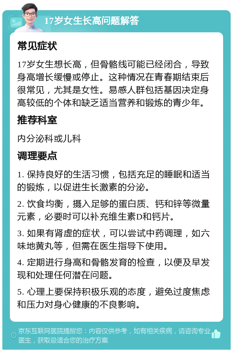 17岁女生长高问题解答 常见症状 17岁女生想长高，但骨骼线可能已经闭合，导致身高增长缓慢或停止。这种情况在青春期结束后很常见，尤其是女性。易感人群包括基因决定身高较低的个体和缺乏适当营养和锻炼的青少年。 推荐科室 内分泌科或儿科 调理要点 1. 保持良好的生活习惯，包括充足的睡眠和适当的锻炼，以促进生长激素的分泌。 2. 饮食均衡，摄入足够的蛋白质、钙和锌等微量元素，必要时可以补充维生素D和钙片。 3. 如果有肾虚的症状，可以尝试中药调理，如六味地黄丸等，但需在医生指导下使用。 4. 定期进行身高和骨骼发育的检查，以便及早发现和处理任何潜在问题。 5. 心理上要保持积极乐观的态度，避免过度焦虑和压力对身心健康的不良影响。