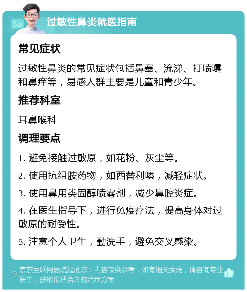 过敏性鼻炎就医指南 常见症状 过敏性鼻炎的常见症状包括鼻塞、流涕、打喷嚏和鼻痒等，易感人群主要是儿童和青少年。 推荐科室 耳鼻喉科 调理要点 1. 避免接触过敏原，如花粉、灰尘等。 2. 使用抗组胺药物，如西替利嗪，减轻症状。 3. 使用鼻用类固醇喷雾剂，减少鼻腔炎症。 4. 在医生指导下，进行免疫疗法，提高身体对过敏原的耐受性。 5. 注意个人卫生，勤洗手，避免交叉感染。