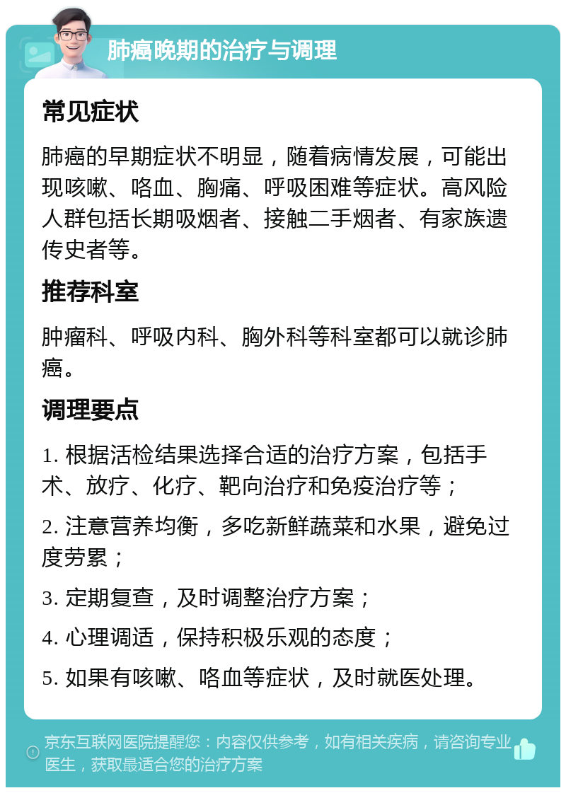 肺癌晚期的治疗与调理 常见症状 肺癌的早期症状不明显，随着病情发展，可能出现咳嗽、咯血、胸痛、呼吸困难等症状。高风险人群包括长期吸烟者、接触二手烟者、有家族遗传史者等。 推荐科室 肿瘤科、呼吸内科、胸外科等科室都可以就诊肺癌。 调理要点 1. 根据活检结果选择合适的治疗方案，包括手术、放疗、化疗、靶向治疗和免疫治疗等； 2. 注意营养均衡，多吃新鲜蔬菜和水果，避免过度劳累； 3. 定期复查，及时调整治疗方案； 4. 心理调适，保持积极乐观的态度； 5. 如果有咳嗽、咯血等症状，及时就医处理。