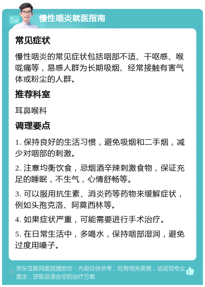 慢性咽炎就医指南 常见症状 慢性咽炎的常见症状包括咽部不适、干呕感、喉咙痛等，易感人群为长期吸烟、经常接触有害气体或粉尘的人群。 推荐科室 耳鼻喉科 调理要点 1. 保持良好的生活习惯，避免吸烟和二手烟，减少对咽部的刺激。 2. 注意均衡饮食，忌烟酒辛辣刺激食物，保证充足的睡眠，不生气，心情舒畅等。 3. 可以服用抗生素、消炎药等药物来缓解症状，例如头孢克洛、阿莫西林等。 4. 如果症状严重，可能需要进行手术治疗。 5. 在日常生活中，多喝水，保持咽部湿润，避免过度用嗓子。