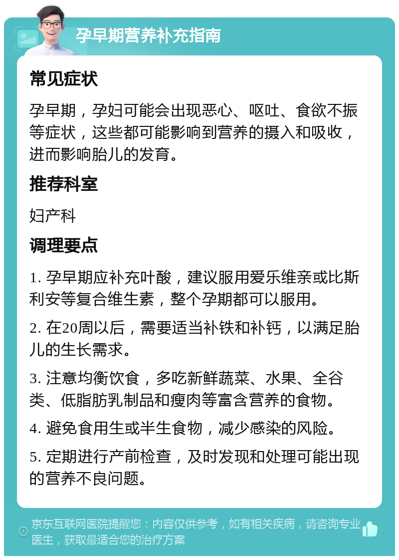 孕早期营养补充指南 常见症状 孕早期，孕妇可能会出现恶心、呕吐、食欲不振等症状，这些都可能影响到营养的摄入和吸收，进而影响胎儿的发育。 推荐科室 妇产科 调理要点 1. 孕早期应补充叶酸，建议服用爱乐维亲或比斯利安等复合维生素，整个孕期都可以服用。 2. 在20周以后，需要适当补铁和补钙，以满足胎儿的生长需求。 3. 注意均衡饮食，多吃新鲜蔬菜、水果、全谷类、低脂肪乳制品和瘦肉等富含营养的食物。 4. 避免食用生或半生食物，减少感染的风险。 5. 定期进行产前检查，及时发现和处理可能出现的营养不良问题。