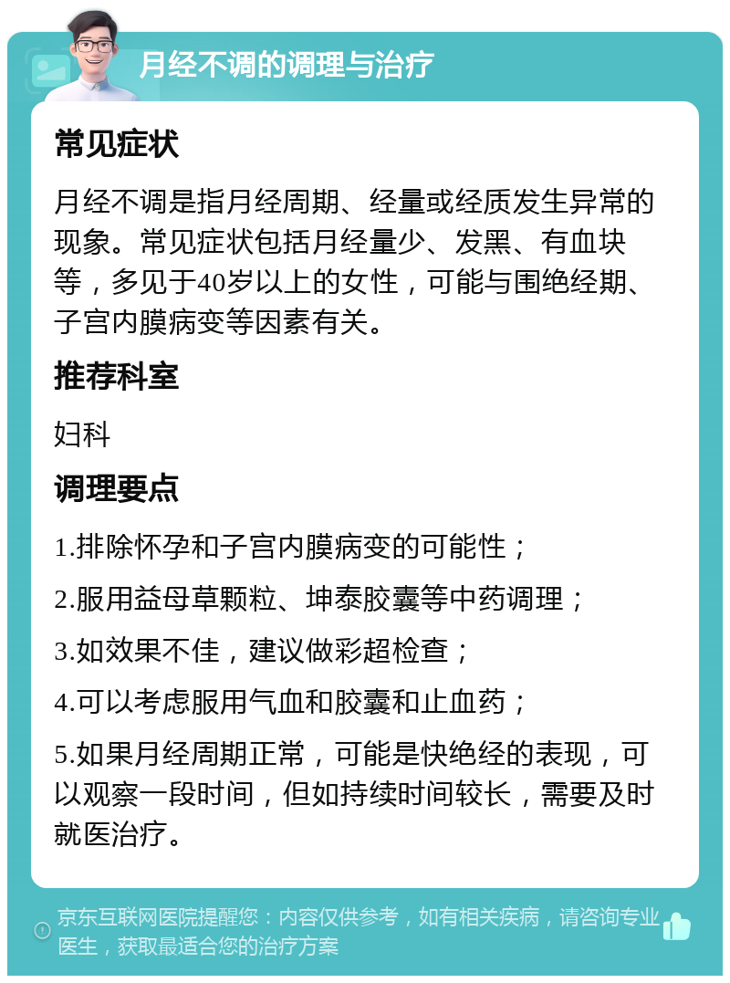 月经不调的调理与治疗 常见症状 月经不调是指月经周期、经量或经质发生异常的现象。常见症状包括月经量少、发黑、有血块等，多见于40岁以上的女性，可能与围绝经期、子宫内膜病变等因素有关。 推荐科室 妇科 调理要点 1.排除怀孕和子宫内膜病变的可能性； 2.服用益母草颗粒、坤泰胶囊等中药调理； 3.如效果不佳，建议做彩超检查； 4.可以考虑服用气血和胶囊和止血药； 5.如果月经周期正常，可能是快绝经的表现，可以观察一段时间，但如持续时间较长，需要及时就医治疗。