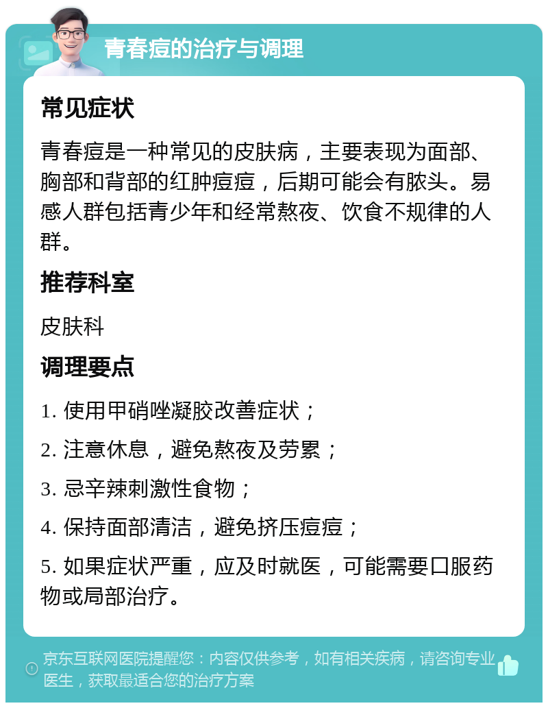 青春痘的治疗与调理 常见症状 青春痘是一种常见的皮肤病，主要表现为面部、胸部和背部的红肿痘痘，后期可能会有脓头。易感人群包括青少年和经常熬夜、饮食不规律的人群。 推荐科室 皮肤科 调理要点 1. 使用甲硝唑凝胶改善症状； 2. 注意休息，避免熬夜及劳累； 3. 忌辛辣刺激性食物； 4. 保持面部清洁，避免挤压痘痘； 5. 如果症状严重，应及时就医，可能需要口服药物或局部治疗。