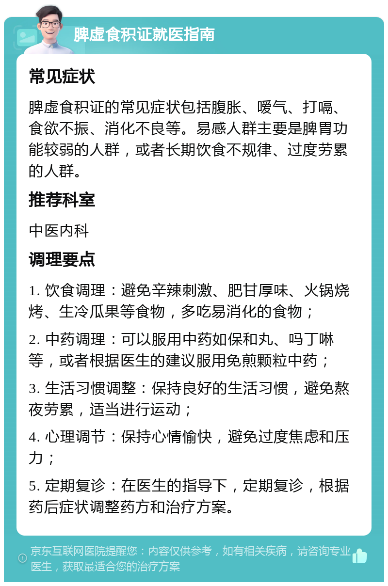 脾虚食积证就医指南 常见症状 脾虚食积证的常见症状包括腹胀、嗳气、打嗝、食欲不振、消化不良等。易感人群主要是脾胃功能较弱的人群，或者长期饮食不规律、过度劳累的人群。 推荐科室 中医内科 调理要点 1. 饮食调理：避免辛辣刺激、肥甘厚味、火锅烧烤、生冷瓜果等食物，多吃易消化的食物； 2. 中药调理：可以服用中药如保和丸、吗丁啉等，或者根据医生的建议服用免煎颗粒中药； 3. 生活习惯调整：保持良好的生活习惯，避免熬夜劳累，适当进行运动； 4. 心理调节：保持心情愉快，避免过度焦虑和压力； 5. 定期复诊：在医生的指导下，定期复诊，根据药后症状调整药方和治疗方案。