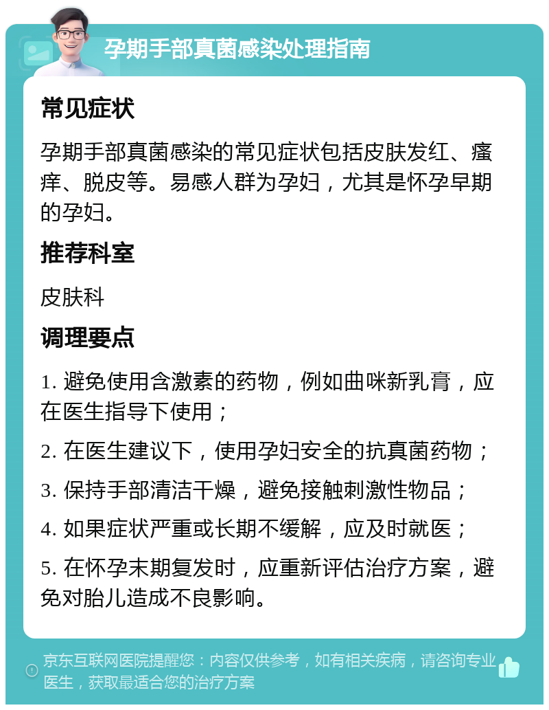 孕期手部真菌感染处理指南 常见症状 孕期手部真菌感染的常见症状包括皮肤发红、瘙痒、脱皮等。易感人群为孕妇，尤其是怀孕早期的孕妇。 推荐科室 皮肤科 调理要点 1. 避免使用含激素的药物，例如曲咪新乳膏，应在医生指导下使用； 2. 在医生建议下，使用孕妇安全的抗真菌药物； 3. 保持手部清洁干燥，避免接触刺激性物品； 4. 如果症状严重或长期不缓解，应及时就医； 5. 在怀孕末期复发时，应重新评估治疗方案，避免对胎儿造成不良影响。