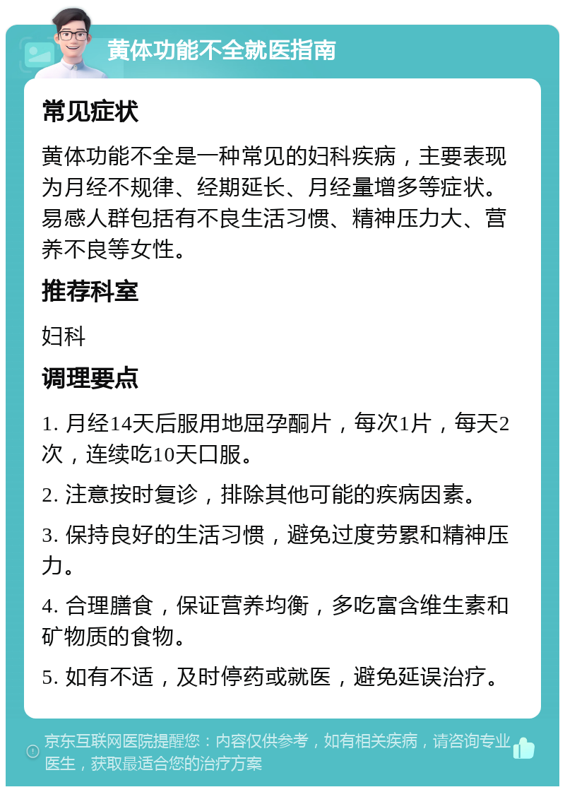 黄体功能不全就医指南 常见症状 黄体功能不全是一种常见的妇科疾病，主要表现为月经不规律、经期延长、月经量增多等症状。易感人群包括有不良生活习惯、精神压力大、营养不良等女性。 推荐科室 妇科 调理要点 1. 月经14天后服用地屈孕酮片，每次1片，每天2次，连续吃10天口服。 2. 注意按时复诊，排除其他可能的疾病因素。 3. 保持良好的生活习惯，避免过度劳累和精神压力。 4. 合理膳食，保证营养均衡，多吃富含维生素和矿物质的食物。 5. 如有不适，及时停药或就医，避免延误治疗。