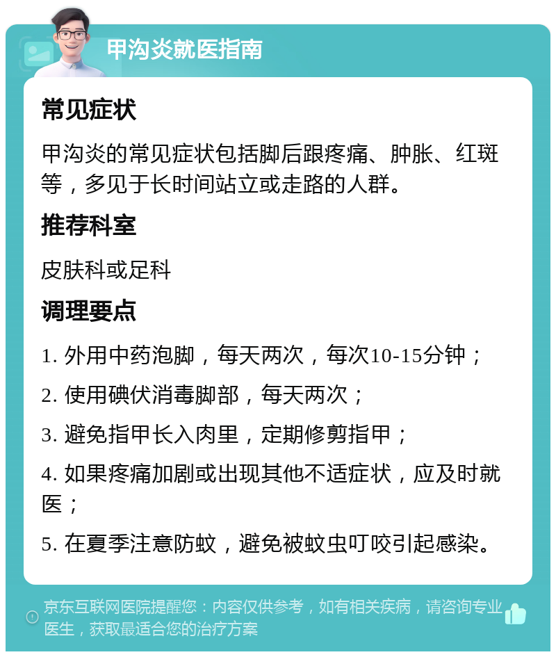 甲沟炎就医指南 常见症状 甲沟炎的常见症状包括脚后跟疼痛、肿胀、红斑等，多见于长时间站立或走路的人群。 推荐科室 皮肤科或足科 调理要点 1. 外用中药泡脚，每天两次，每次10-15分钟； 2. 使用碘伏消毒脚部，每天两次； 3. 避免指甲长入肉里，定期修剪指甲； 4. 如果疼痛加剧或出现其他不适症状，应及时就医； 5. 在夏季注意防蚊，避免被蚊虫叮咬引起感染。