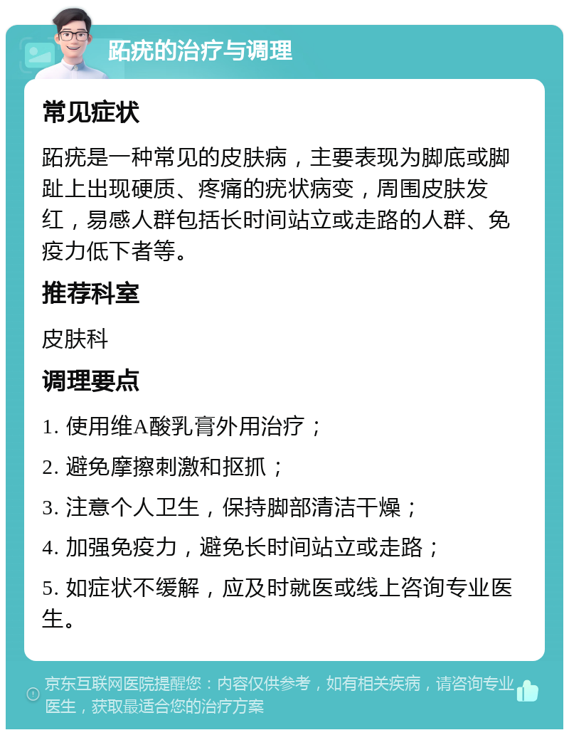 跖疣的治疗与调理 常见症状 跖疣是一种常见的皮肤病，主要表现为脚底或脚趾上出现硬质、疼痛的疣状病变，周围皮肤发红，易感人群包括长时间站立或走路的人群、免疫力低下者等。 推荐科室 皮肤科 调理要点 1. 使用维A酸乳膏外用治疗； 2. 避免摩擦刺激和抠抓； 3. 注意个人卫生，保持脚部清洁干燥； 4. 加强免疫力，避免长时间站立或走路； 5. 如症状不缓解，应及时就医或线上咨询专业医生。