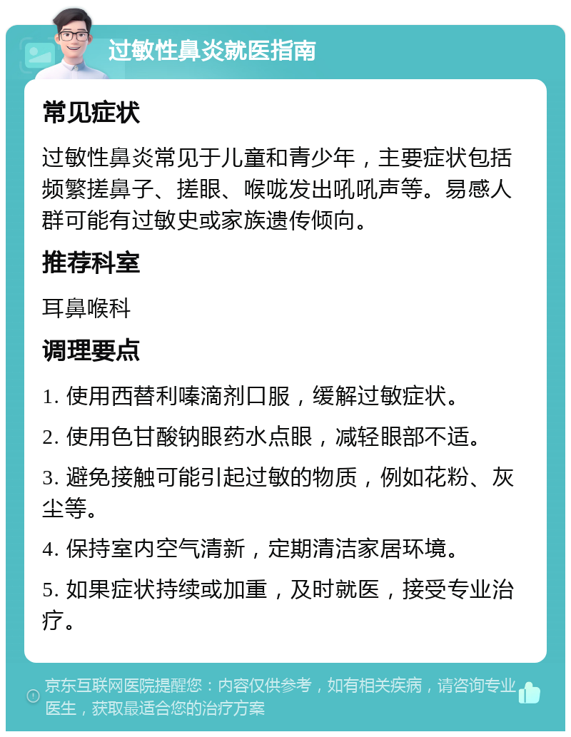 过敏性鼻炎就医指南 常见症状 过敏性鼻炎常见于儿童和青少年，主要症状包括频繁搓鼻子、搓眼、喉咙发出吼吼声等。易感人群可能有过敏史或家族遗传倾向。 推荐科室 耳鼻喉科 调理要点 1. 使用西替利嗪滴剂口服，缓解过敏症状。 2. 使用色甘酸钠眼药水点眼，减轻眼部不适。 3. 避免接触可能引起过敏的物质，例如花粉、灰尘等。 4. 保持室内空气清新，定期清洁家居环境。 5. 如果症状持续或加重，及时就医，接受专业治疗。