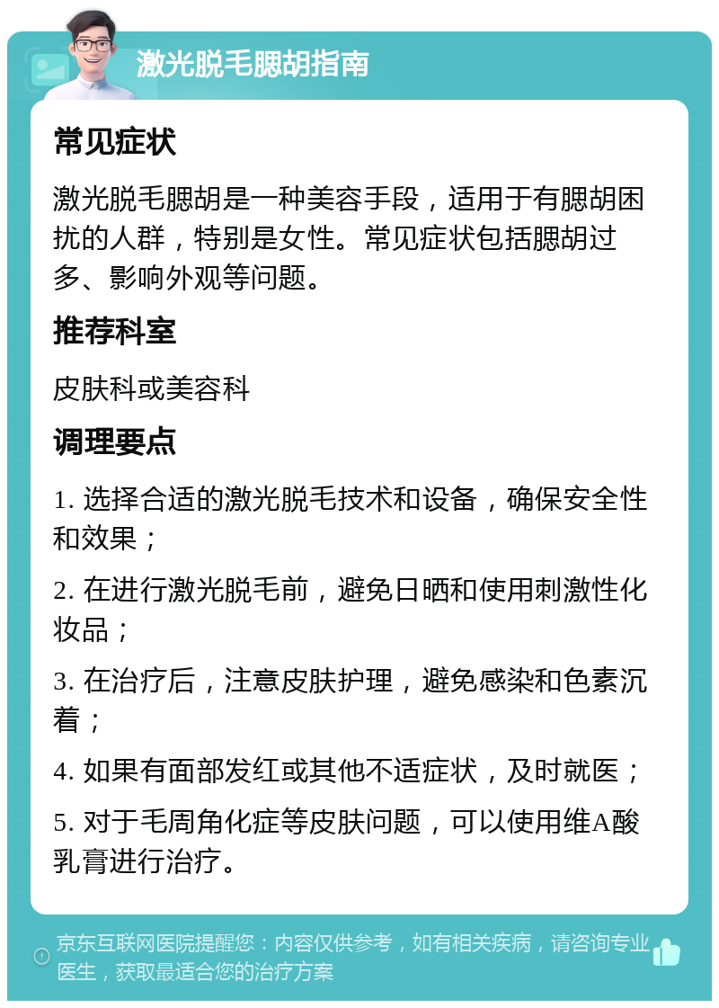 激光脱毛腮胡指南 常见症状 激光脱毛腮胡是一种美容手段，适用于有腮胡困扰的人群，特别是女性。常见症状包括腮胡过多、影响外观等问题。 推荐科室 皮肤科或美容科 调理要点 1. 选择合适的激光脱毛技术和设备，确保安全性和效果； 2. 在进行激光脱毛前，避免日晒和使用刺激性化妆品； 3. 在治疗后，注意皮肤护理，避免感染和色素沉着； 4. 如果有面部发红或其他不适症状，及时就医； 5. 对于毛周角化症等皮肤问题，可以使用维A酸乳膏进行治疗。