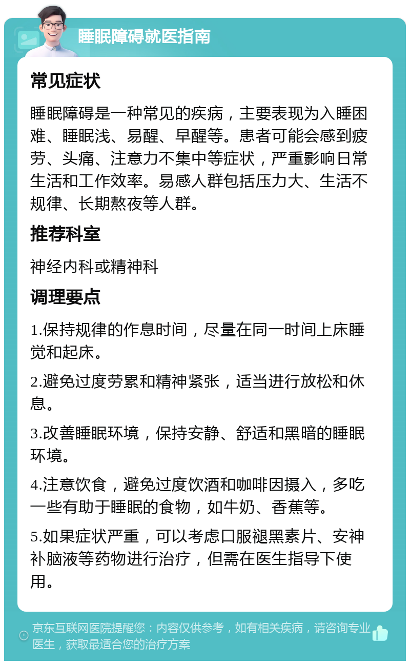 睡眠障碍就医指南 常见症状 睡眠障碍是一种常见的疾病，主要表现为入睡困难、睡眠浅、易醒、早醒等。患者可能会感到疲劳、头痛、注意力不集中等症状，严重影响日常生活和工作效率。易感人群包括压力大、生活不规律、长期熬夜等人群。 推荐科室 神经内科或精神科 调理要点 1.保持规律的作息时间，尽量在同一时间上床睡觉和起床。 2.避免过度劳累和精神紧张，适当进行放松和休息。 3.改善睡眠环境，保持安静、舒适和黑暗的睡眠环境。 4.注意饮食，避免过度饮酒和咖啡因摄入，多吃一些有助于睡眠的食物，如牛奶、香蕉等。 5.如果症状严重，可以考虑口服褪黑素片、安神补脑液等药物进行治疗，但需在医生指导下使用。