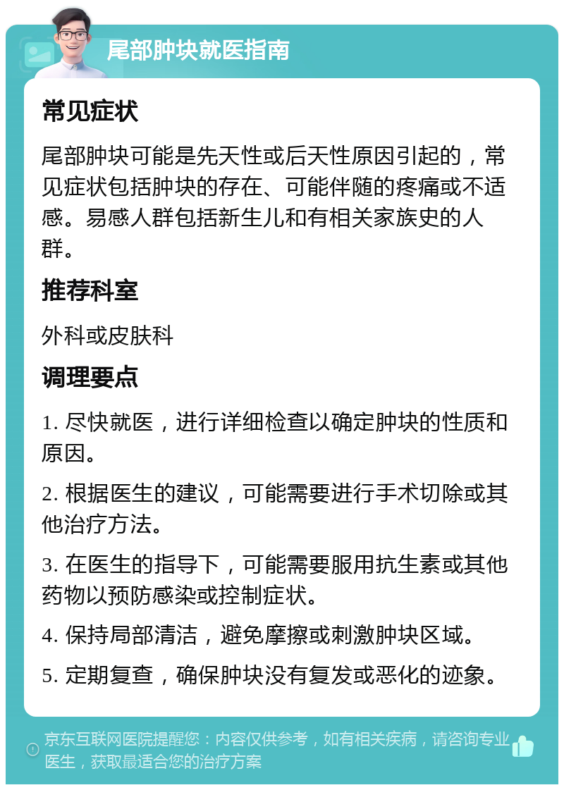 尾部肿块就医指南 常见症状 尾部肿块可能是先天性或后天性原因引起的，常见症状包括肿块的存在、可能伴随的疼痛或不适感。易感人群包括新生儿和有相关家族史的人群。 推荐科室 外科或皮肤科 调理要点 1. 尽快就医，进行详细检查以确定肿块的性质和原因。 2. 根据医生的建议，可能需要进行手术切除或其他治疗方法。 3. 在医生的指导下，可能需要服用抗生素或其他药物以预防感染或控制症状。 4. 保持局部清洁，避免摩擦或刺激肿块区域。 5. 定期复查，确保肿块没有复发或恶化的迹象。