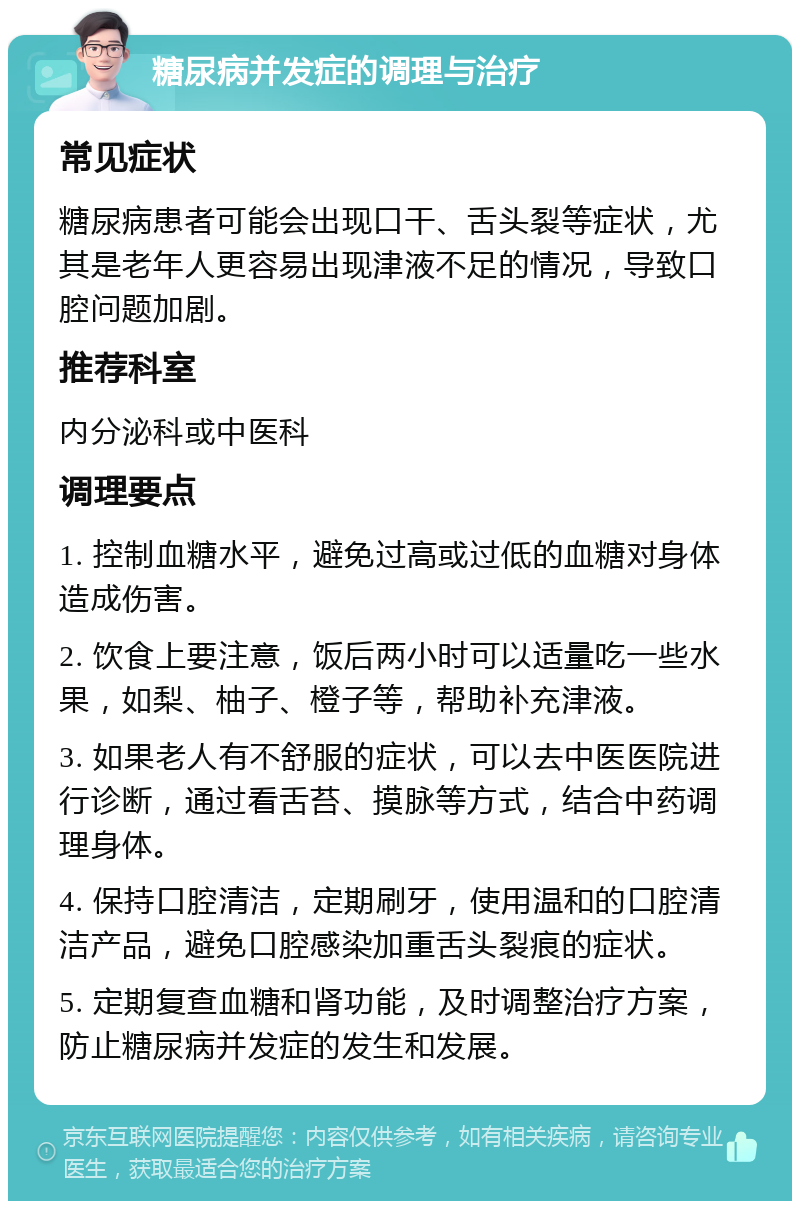 糖尿病并发症的调理与治疗 常见症状 糖尿病患者可能会出现口干、舌头裂等症状，尤其是老年人更容易出现津液不足的情况，导致口腔问题加剧。 推荐科室 内分泌科或中医科 调理要点 1. 控制血糖水平，避免过高或过低的血糖对身体造成伤害。 2. 饮食上要注意，饭后两小时可以适量吃一些水果，如梨、柚子、橙子等，帮助补充津液。 3. 如果老人有不舒服的症状，可以去中医医院进行诊断，通过看舌苔、摸脉等方式，结合中药调理身体。 4. 保持口腔清洁，定期刷牙，使用温和的口腔清洁产品，避免口腔感染加重舌头裂痕的症状。 5. 定期复查血糖和肾功能，及时调整治疗方案，防止糖尿病并发症的发生和发展。