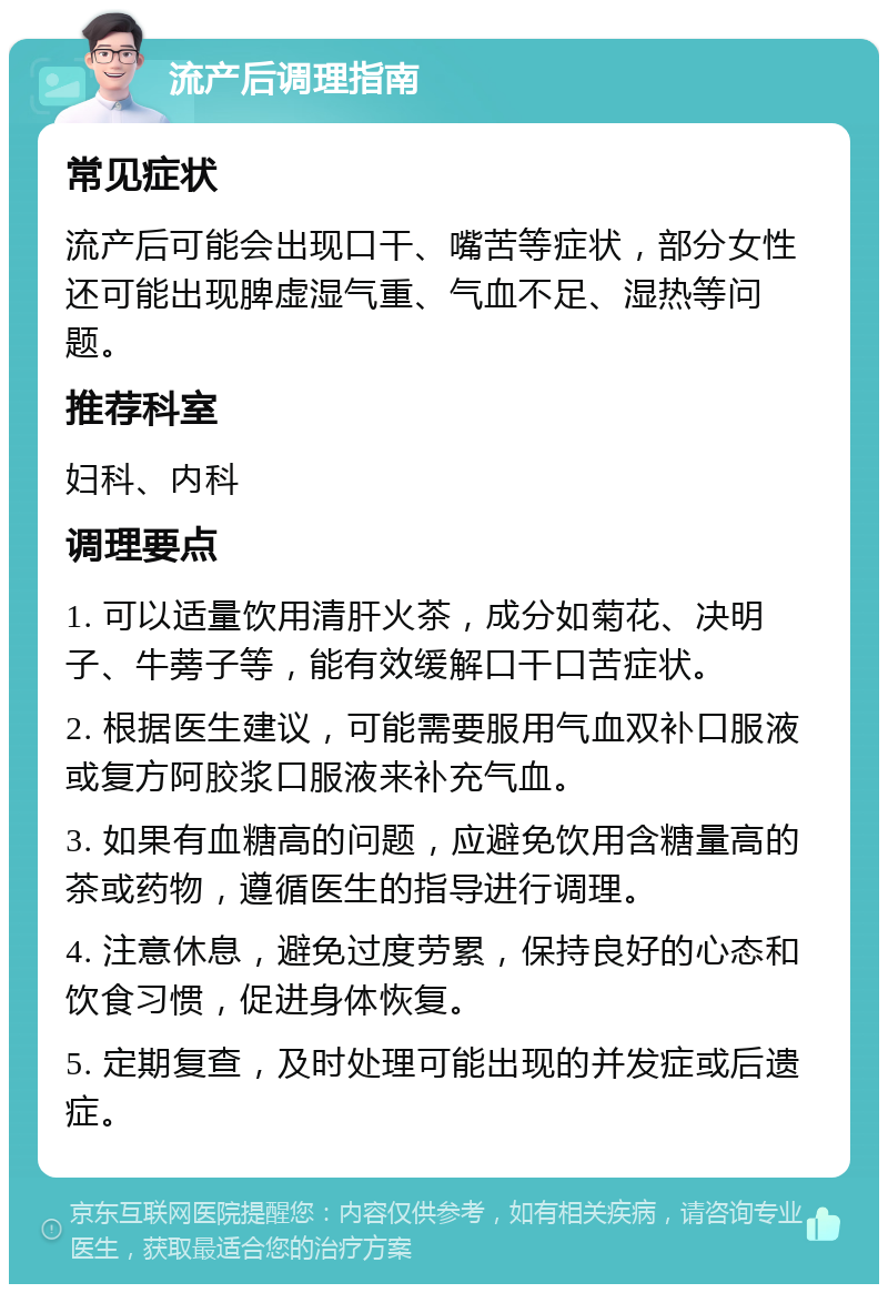 流产后调理指南 常见症状 流产后可能会出现口干、嘴苦等症状，部分女性还可能出现脾虚湿气重、气血不足、湿热等问题。 推荐科室 妇科、内科 调理要点 1. 可以适量饮用清肝火茶，成分如菊花、决明子、牛蒡子等，能有效缓解口干口苦症状。 2. 根据医生建议，可能需要服用气血双补口服液或复方阿胶浆口服液来补充气血。 3. 如果有血糖高的问题，应避免饮用含糖量高的茶或药物，遵循医生的指导进行调理。 4. 注意休息，避免过度劳累，保持良好的心态和饮食习惯，促进身体恢复。 5. 定期复查，及时处理可能出现的并发症或后遗症。