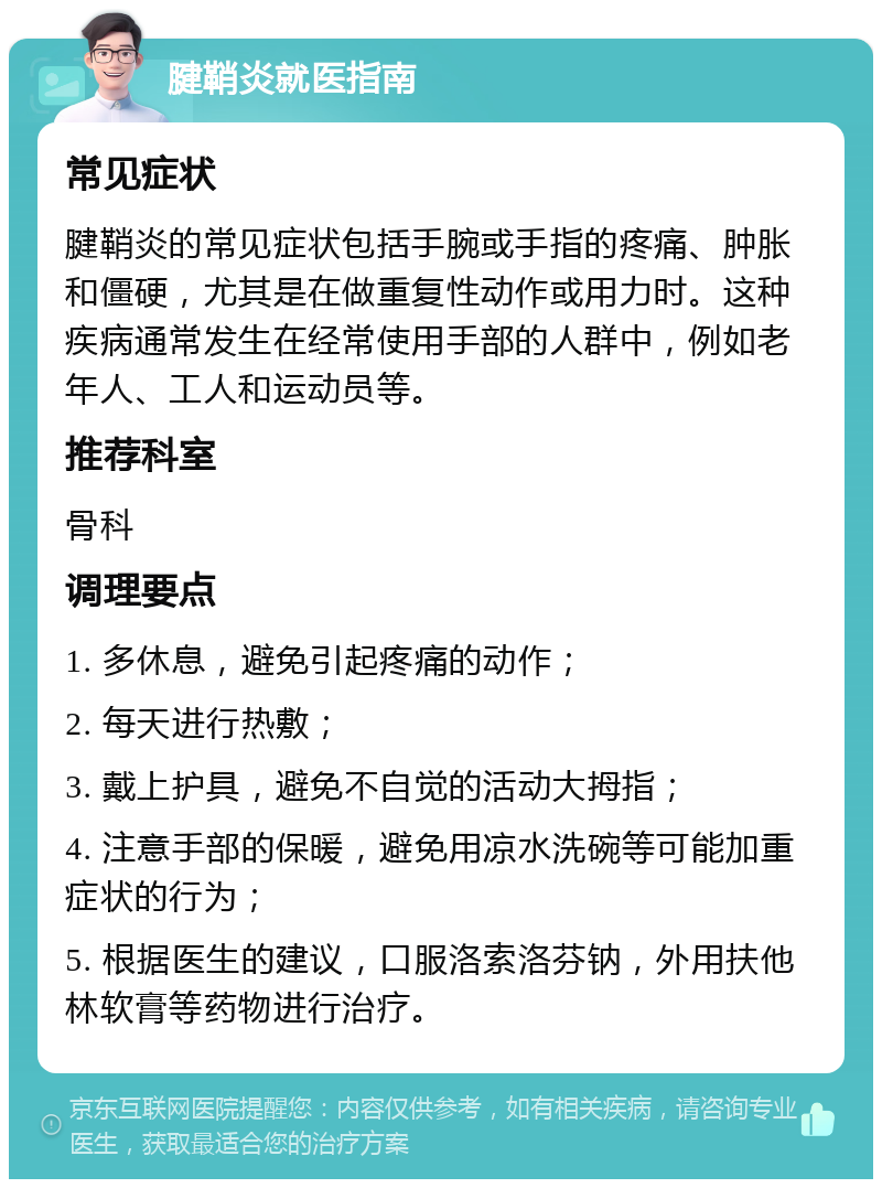 腱鞘炎就医指南 常见症状 腱鞘炎的常见症状包括手腕或手指的疼痛、肿胀和僵硬，尤其是在做重复性动作或用力时。这种疾病通常发生在经常使用手部的人群中，例如老年人、工人和运动员等。 推荐科室 骨科 调理要点 1. 多休息，避免引起疼痛的动作； 2. 每天进行热敷； 3. 戴上护具，避免不自觉的活动大拇指； 4. 注意手部的保暖，避免用凉水洗碗等可能加重症状的行为； 5. 根据医生的建议，口服洛索洛芬钠，外用扶他林软膏等药物进行治疗。