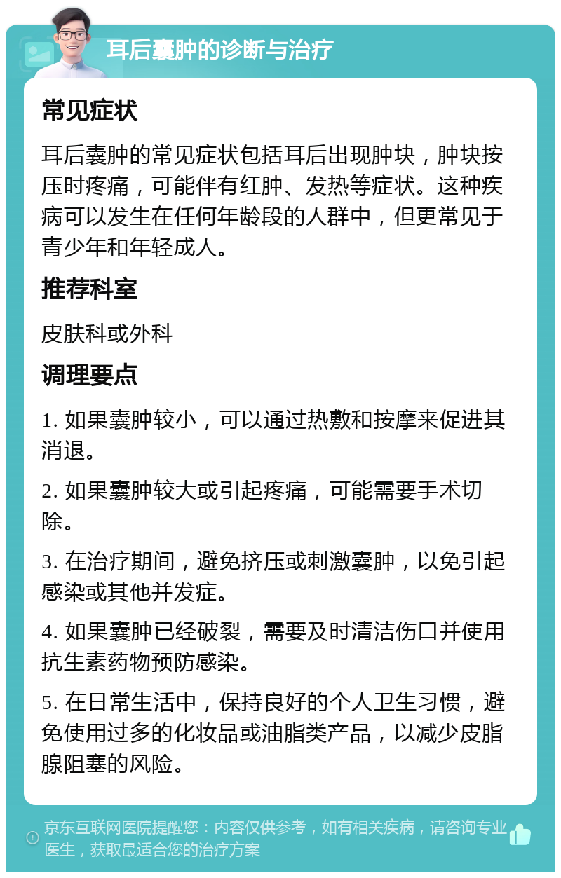 耳后囊肿的诊断与治疗 常见症状 耳后囊肿的常见症状包括耳后出现肿块，肿块按压时疼痛，可能伴有红肿、发热等症状。这种疾病可以发生在任何年龄段的人群中，但更常见于青少年和年轻成人。 推荐科室 皮肤科或外科 调理要点 1. 如果囊肿较小，可以通过热敷和按摩来促进其消退。 2. 如果囊肿较大或引起疼痛，可能需要手术切除。 3. 在治疗期间，避免挤压或刺激囊肿，以免引起感染或其他并发症。 4. 如果囊肿已经破裂，需要及时清洁伤口并使用抗生素药物预防感染。 5. 在日常生活中，保持良好的个人卫生习惯，避免使用过多的化妆品或油脂类产品，以减少皮脂腺阻塞的风险。