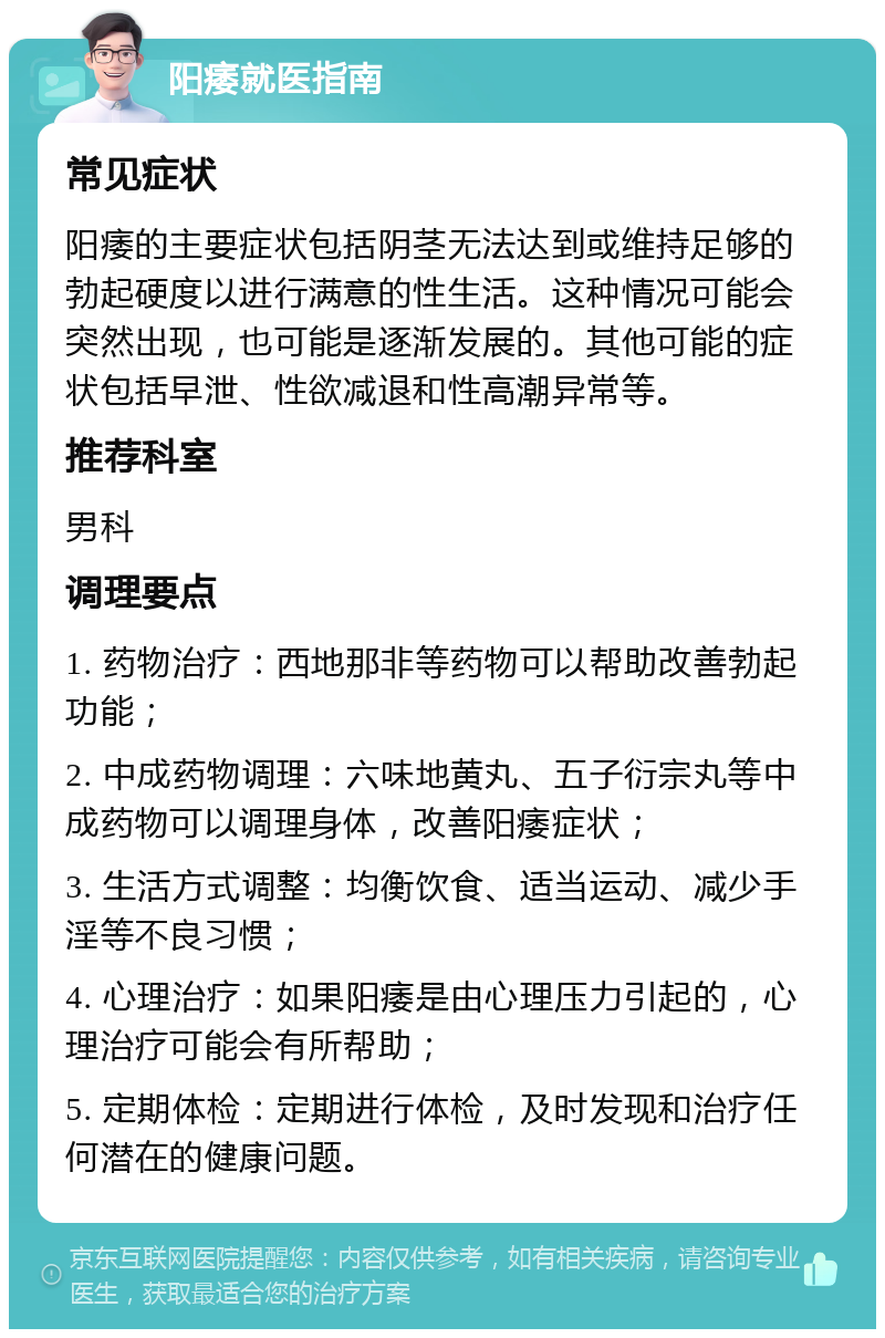 阳痿就医指南 常见症状 阳痿的主要症状包括阴茎无法达到或维持足够的勃起硬度以进行满意的性生活。这种情况可能会突然出现，也可能是逐渐发展的。其他可能的症状包括早泄、性欲减退和性高潮异常等。 推荐科室 男科 调理要点 1. 药物治疗：西地那非等药物可以帮助改善勃起功能； 2. 中成药物调理：六味地黄丸、五子衍宗丸等中成药物可以调理身体，改善阳痿症状； 3. 生活方式调整：均衡饮食、适当运动、减少手淫等不良习惯； 4. 心理治疗：如果阳痿是由心理压力引起的，心理治疗可能会有所帮助； 5. 定期体检：定期进行体检，及时发现和治疗任何潜在的健康问题。