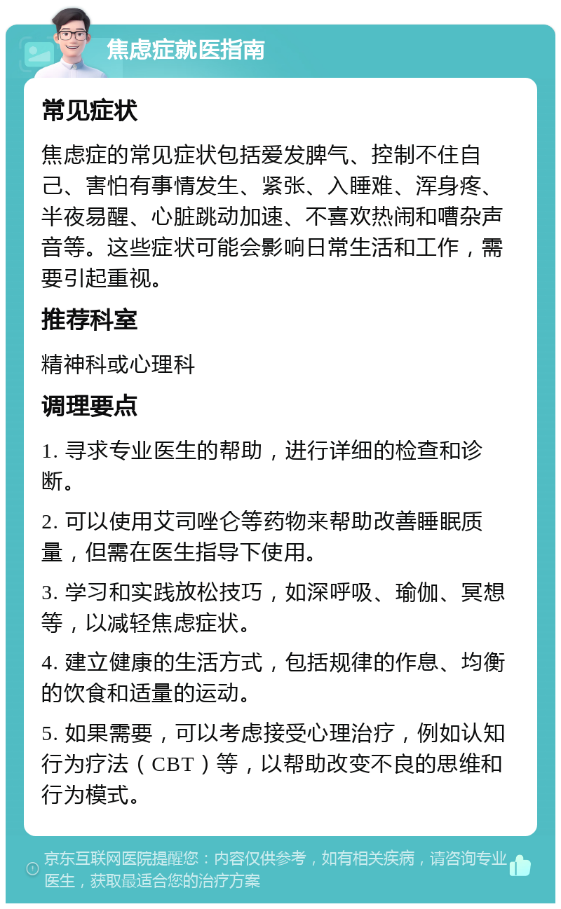 焦虑症就医指南 常见症状 焦虑症的常见症状包括爱发脾气、控制不住自己、害怕有事情发生、紧张、入睡难、浑身疼、半夜易醒、心脏跳动加速、不喜欢热闹和嘈杂声音等。这些症状可能会影响日常生活和工作，需要引起重视。 推荐科室 精神科或心理科 调理要点 1. 寻求专业医生的帮助，进行详细的检查和诊断。 2. 可以使用艾司唑仑等药物来帮助改善睡眠质量，但需在医生指导下使用。 3. 学习和实践放松技巧，如深呼吸、瑜伽、冥想等，以减轻焦虑症状。 4. 建立健康的生活方式，包括规律的作息、均衡的饮食和适量的运动。 5. 如果需要，可以考虑接受心理治疗，例如认知行为疗法（CBT）等，以帮助改变不良的思维和行为模式。