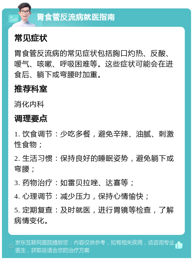 胃食管反流病就医指南 常见症状 胃食管反流病的常见症状包括胸口灼热、反酸、嗳气、咳嗽、呼吸困难等。这些症状可能会在进食后、躺下或弯腰时加重。 推荐科室 消化内科 调理要点 1. 饮食调节：少吃多餐，避免辛辣、油腻、刺激性食物； 2. 生活习惯：保持良好的睡眠姿势，避免躺下或弯腰； 3. 药物治疗：如雷贝拉唑、达喜等； 4. 心理调节：减少压力，保持心情愉快； 5. 定期复查：及时就医，进行胃镜等检查，了解病情变化。