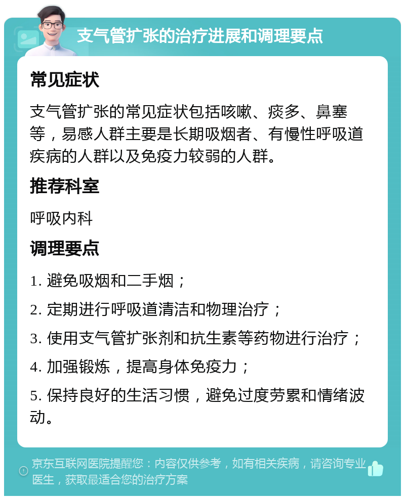 支气管扩张的治疗进展和调理要点 常见症状 支气管扩张的常见症状包括咳嗽、痰多、鼻塞等，易感人群主要是长期吸烟者、有慢性呼吸道疾病的人群以及免疫力较弱的人群。 推荐科室 呼吸内科 调理要点 1. 避免吸烟和二手烟； 2. 定期进行呼吸道清洁和物理治疗； 3. 使用支气管扩张剂和抗生素等药物进行治疗； 4. 加强锻炼，提高身体免疫力； 5. 保持良好的生活习惯，避免过度劳累和情绪波动。