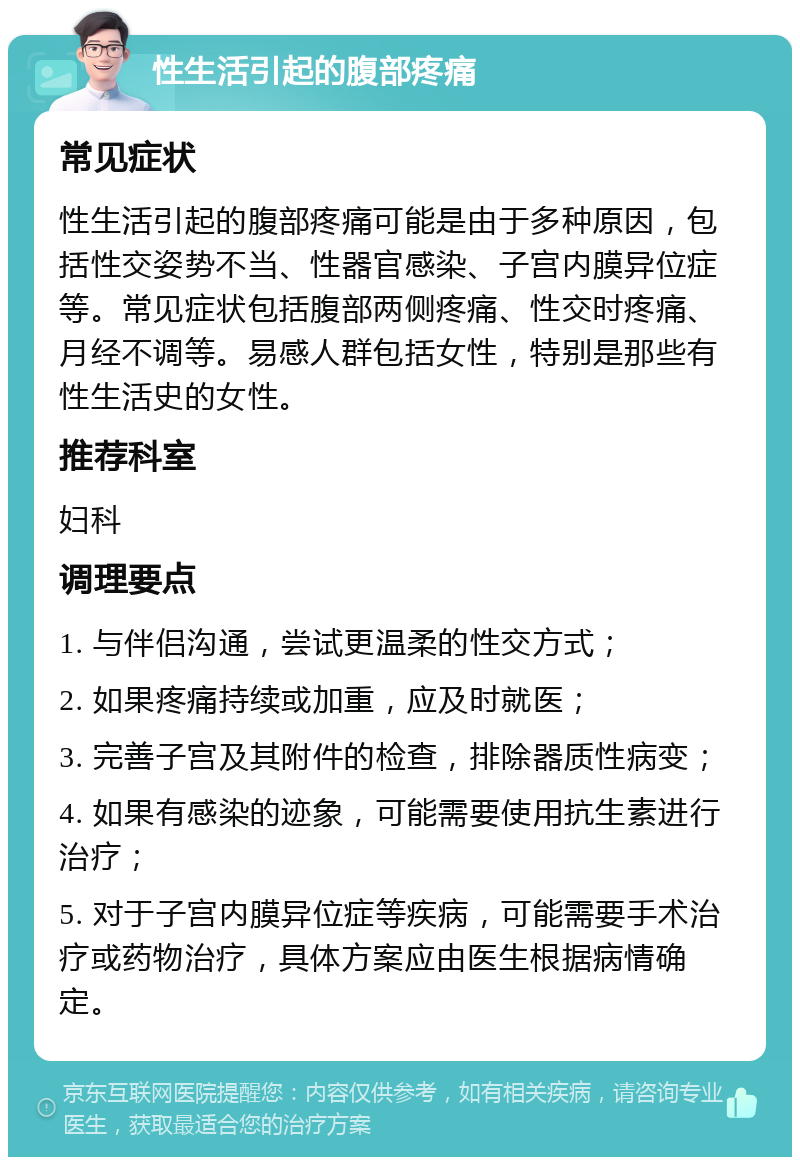 性生活引起的腹部疼痛 常见症状 性生活引起的腹部疼痛可能是由于多种原因，包括性交姿势不当、性器官感染、子宫内膜异位症等。常见症状包括腹部两侧疼痛、性交时疼痛、月经不调等。易感人群包括女性，特别是那些有性生活史的女性。 推荐科室 妇科 调理要点 1. 与伴侣沟通，尝试更温柔的性交方式； 2. 如果疼痛持续或加重，应及时就医； 3. 完善子宫及其附件的检查，排除器质性病变； 4. 如果有感染的迹象，可能需要使用抗生素进行治疗； 5. 对于子宫内膜异位症等疾病，可能需要手术治疗或药物治疗，具体方案应由医生根据病情确定。