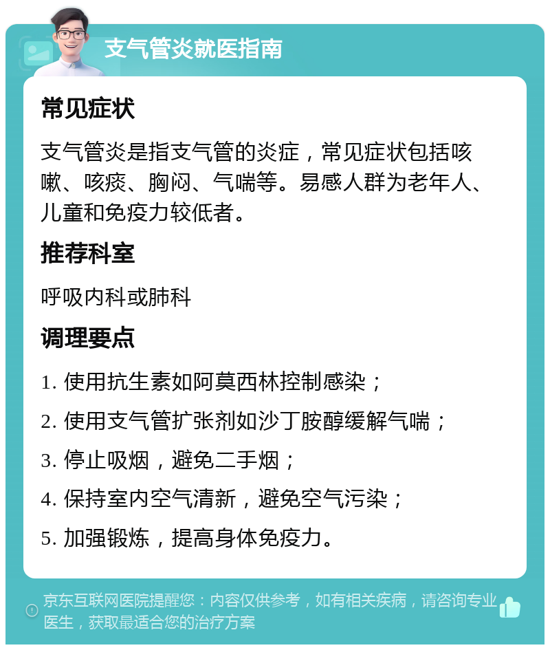 支气管炎就医指南 常见症状 支气管炎是指支气管的炎症，常见症状包括咳嗽、咳痰、胸闷、气喘等。易感人群为老年人、儿童和免疫力较低者。 推荐科室 呼吸内科或肺科 调理要点 1. 使用抗生素如阿莫西林控制感染； 2. 使用支气管扩张剂如沙丁胺醇缓解气喘； 3. 停止吸烟，避免二手烟； 4. 保持室内空气清新，避免空气污染； 5. 加强锻炼，提高身体免疫力。