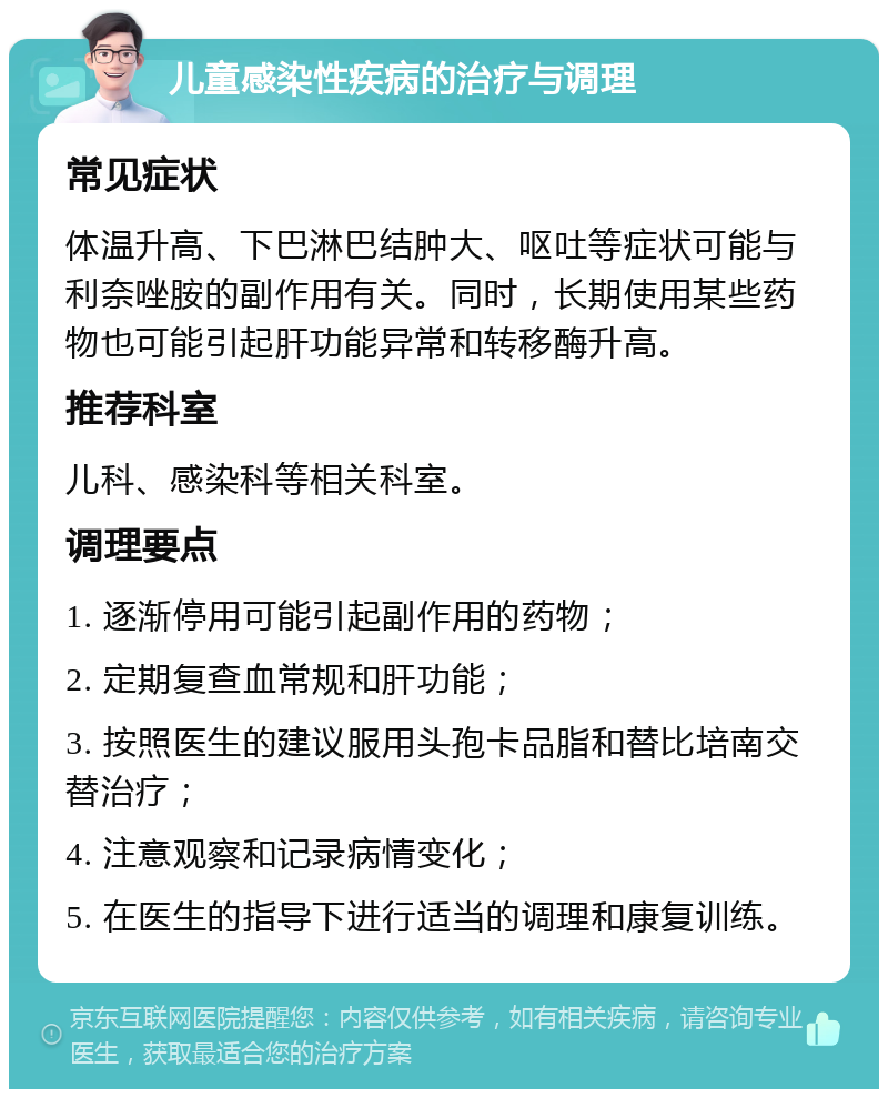 儿童感染性疾病的治疗与调理 常见症状 体温升高、下巴淋巴结肿大、呕吐等症状可能与利奈唑胺的副作用有关。同时，长期使用某些药物也可能引起肝功能异常和转移酶升高。 推荐科室 儿科、感染科等相关科室。 调理要点 1. 逐渐停用可能引起副作用的药物； 2. 定期复查血常规和肝功能； 3. 按照医生的建议服用头孢卡品脂和替比培南交替治疗； 4. 注意观察和记录病情变化； 5. 在医生的指导下进行适当的调理和康复训练。