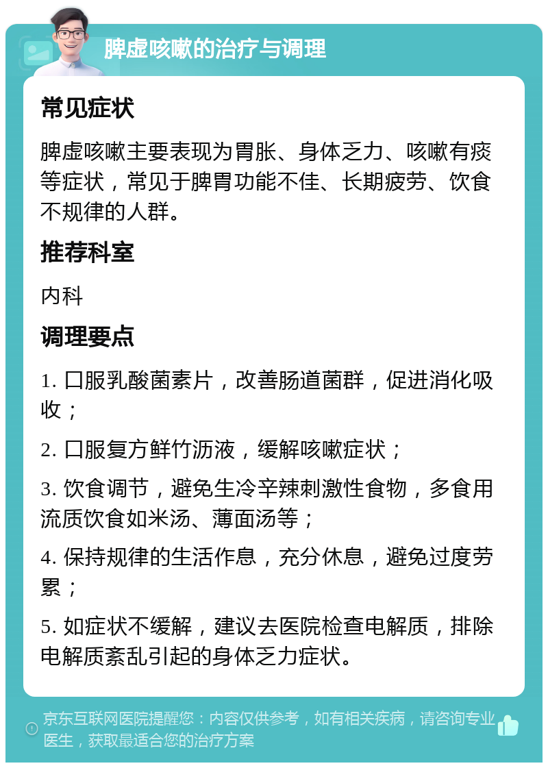 脾虚咳嗽的治疗与调理 常见症状 脾虚咳嗽主要表现为胃胀、身体乏力、咳嗽有痰等症状，常见于脾胃功能不佳、长期疲劳、饮食不规律的人群。 推荐科室 内科 调理要点 1. 口服乳酸菌素片，改善肠道菌群，促进消化吸收； 2. 口服复方鲜竹沥液，缓解咳嗽症状； 3. 饮食调节，避免生冷辛辣刺激性食物，多食用流质饮食如米汤、薄面汤等； 4. 保持规律的生活作息，充分休息，避免过度劳累； 5. 如症状不缓解，建议去医院检查电解质，排除电解质紊乱引起的身体乏力症状。