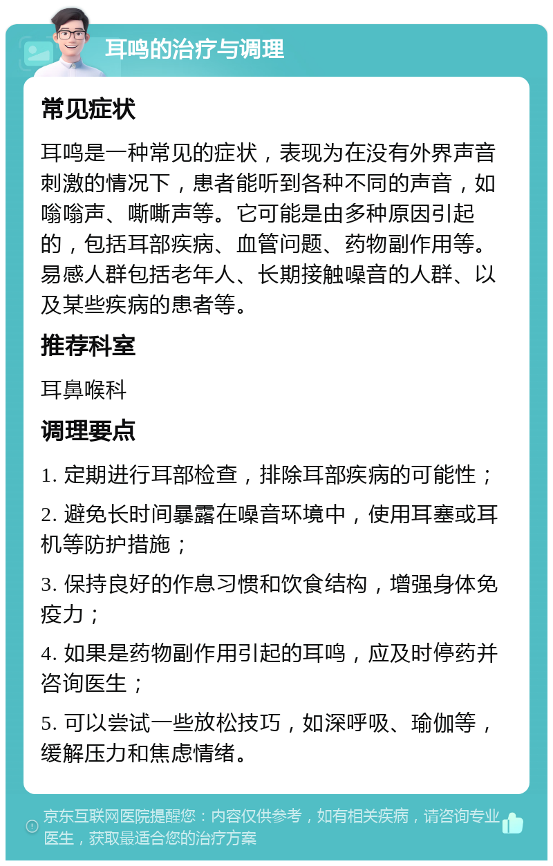 耳鸣的治疗与调理 常见症状 耳鸣是一种常见的症状，表现为在没有外界声音刺激的情况下，患者能听到各种不同的声音，如嗡嗡声、嘶嘶声等。它可能是由多种原因引起的，包括耳部疾病、血管问题、药物副作用等。易感人群包括老年人、长期接触噪音的人群、以及某些疾病的患者等。 推荐科室 耳鼻喉科 调理要点 1. 定期进行耳部检查，排除耳部疾病的可能性； 2. 避免长时间暴露在噪音环境中，使用耳塞或耳机等防护措施； 3. 保持良好的作息习惯和饮食结构，增强身体免疫力； 4. 如果是药物副作用引起的耳鸣，应及时停药并咨询医生； 5. 可以尝试一些放松技巧，如深呼吸、瑜伽等，缓解压力和焦虑情绪。