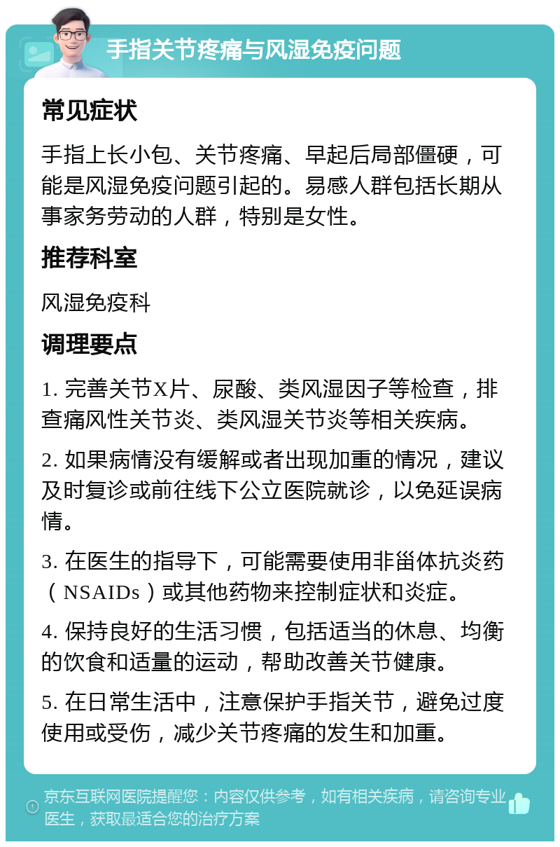 手指关节疼痛与风湿免疫问题 常见症状 手指上长小包、关节疼痛、早起后局部僵硬，可能是风湿免疫问题引起的。易感人群包括长期从事家务劳动的人群，特别是女性。 推荐科室 风湿免疫科 调理要点 1. 完善关节X片、尿酸、类风湿因子等检查，排查痛风性关节炎、类风湿关节炎等相关疾病。 2. 如果病情没有缓解或者出现加重的情况，建议及时复诊或前往线下公立医院就诊，以免延误病情。 3. 在医生的指导下，可能需要使用非甾体抗炎药（NSAIDs）或其他药物来控制症状和炎症。 4. 保持良好的生活习惯，包括适当的休息、均衡的饮食和适量的运动，帮助改善关节健康。 5. 在日常生活中，注意保护手指关节，避免过度使用或受伤，减少关节疼痛的发生和加重。