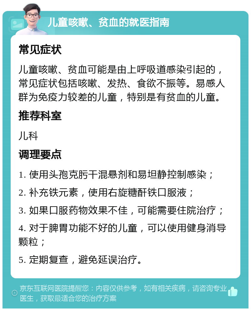 儿童咳嗽、贫血的就医指南 常见症状 儿童咳嗽、贫血可能是由上呼吸道感染引起的，常见症状包括咳嗽、发热、食欲不振等。易感人群为免疫力较差的儿童，特别是有贫血的儿童。 推荐科室 儿科 调理要点 1. 使用头孢克肟干混悬剂和易坦静控制感染； 2. 补充铁元素，使用右旋糖酐铁口服液； 3. 如果口服药物效果不佳，可能需要住院治疗； 4. 对于脾胃功能不好的儿童，可以使用健身消导颗粒； 5. 定期复查，避免延误治疗。