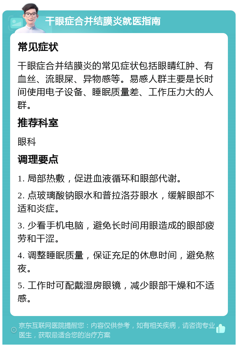 干眼症合并结膜炎就医指南 常见症状 干眼症合并结膜炎的常见症状包括眼睛红肿、有血丝、流眼屎、异物感等。易感人群主要是长时间使用电子设备、睡眠质量差、工作压力大的人群。 推荐科室 眼科 调理要点 1. 局部热敷，促进血液循环和眼部代谢。 2. 点玻璃酸钠眼水和普拉洛芬眼水，缓解眼部不适和炎症。 3. 少看手机电脑，避免长时间用眼造成的眼部疲劳和干涩。 4. 调整睡眠质量，保证充足的休息时间，避免熬夜。 5. 工作时可配戴湿房眼镜，减少眼部干燥和不适感。