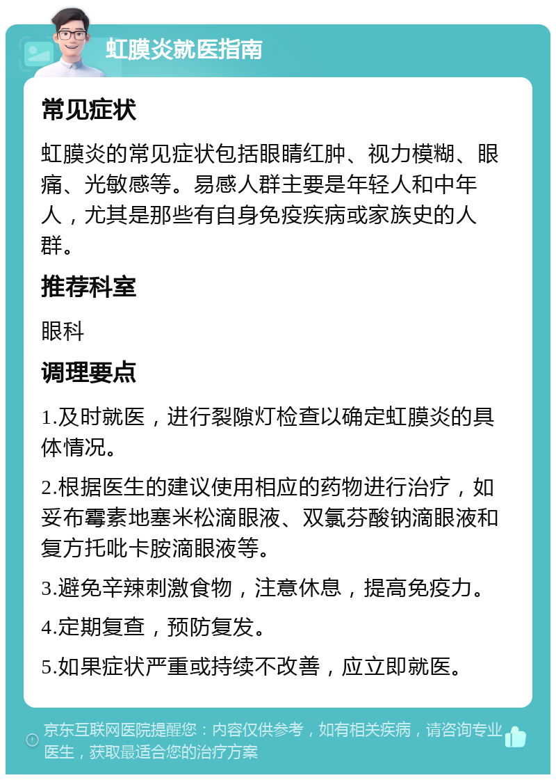 虹膜炎就医指南 常见症状 虹膜炎的常见症状包括眼睛红肿、视力模糊、眼痛、光敏感等。易感人群主要是年轻人和中年人，尤其是那些有自身免疫疾病或家族史的人群。 推荐科室 眼科 调理要点 1.及时就医，进行裂隙灯检查以确定虹膜炎的具体情况。 2.根据医生的建议使用相应的药物进行治疗，如妥布霉素地塞米松滴眼液、双氯芬酸钠滴眼液和复方托吡卡胺滴眼液等。 3.避免辛辣刺激食物，注意休息，提高免疫力。 4.定期复查，预防复发。 5.如果症状严重或持续不改善，应立即就医。