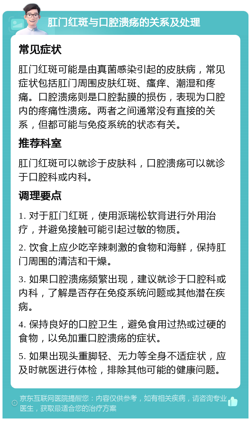 肛门红斑与口腔溃疡的关系及处理 常见症状 肛门红斑可能是由真菌感染引起的皮肤病，常见症状包括肛门周围皮肤红斑、瘙痒、潮湿和疼痛。口腔溃疡则是口腔黏膜的损伤，表现为口腔内的疼痛性溃疡。两者之间通常没有直接的关系，但都可能与免疫系统的状态有关。 推荐科室 肛门红斑可以就诊于皮肤科，口腔溃疡可以就诊于口腔科或内科。 调理要点 1. 对于肛门红斑，使用派瑞松软膏进行外用治疗，并避免接触可能引起过敏的物质。 2. 饮食上应少吃辛辣刺激的食物和海鲜，保持肛门周围的清洁和干燥。 3. 如果口腔溃疡频繁出现，建议就诊于口腔科或内科，了解是否存在免疫系统问题或其他潜在疾病。 4. 保持良好的口腔卫生，避免食用过热或过硬的食物，以免加重口腔溃疡的症状。 5. 如果出现头重脚轻、无力等全身不适症状，应及时就医进行体检，排除其他可能的健康问题。