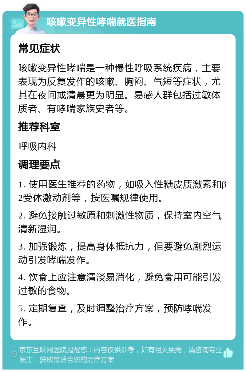 咳嗽变异性哮喘就医指南 常见症状 咳嗽变异性哮喘是一种慢性呼吸系统疾病，主要表现为反复发作的咳嗽、胸闷、气短等症状，尤其在夜间或清晨更为明显。易感人群包括过敏体质者、有哮喘家族史者等。 推荐科室 呼吸内科 调理要点 1. 使用医生推荐的药物，如吸入性糖皮质激素和β2受体激动剂等，按医嘱规律使用。 2. 避免接触过敏原和刺激性物质，保持室内空气清新湿润。 3. 加强锻炼，提高身体抵抗力，但要避免剧烈运动引发哮喘发作。 4. 饮食上应注意清淡易消化，避免食用可能引发过敏的食物。 5. 定期复查，及时调整治疗方案，预防哮喘发作。