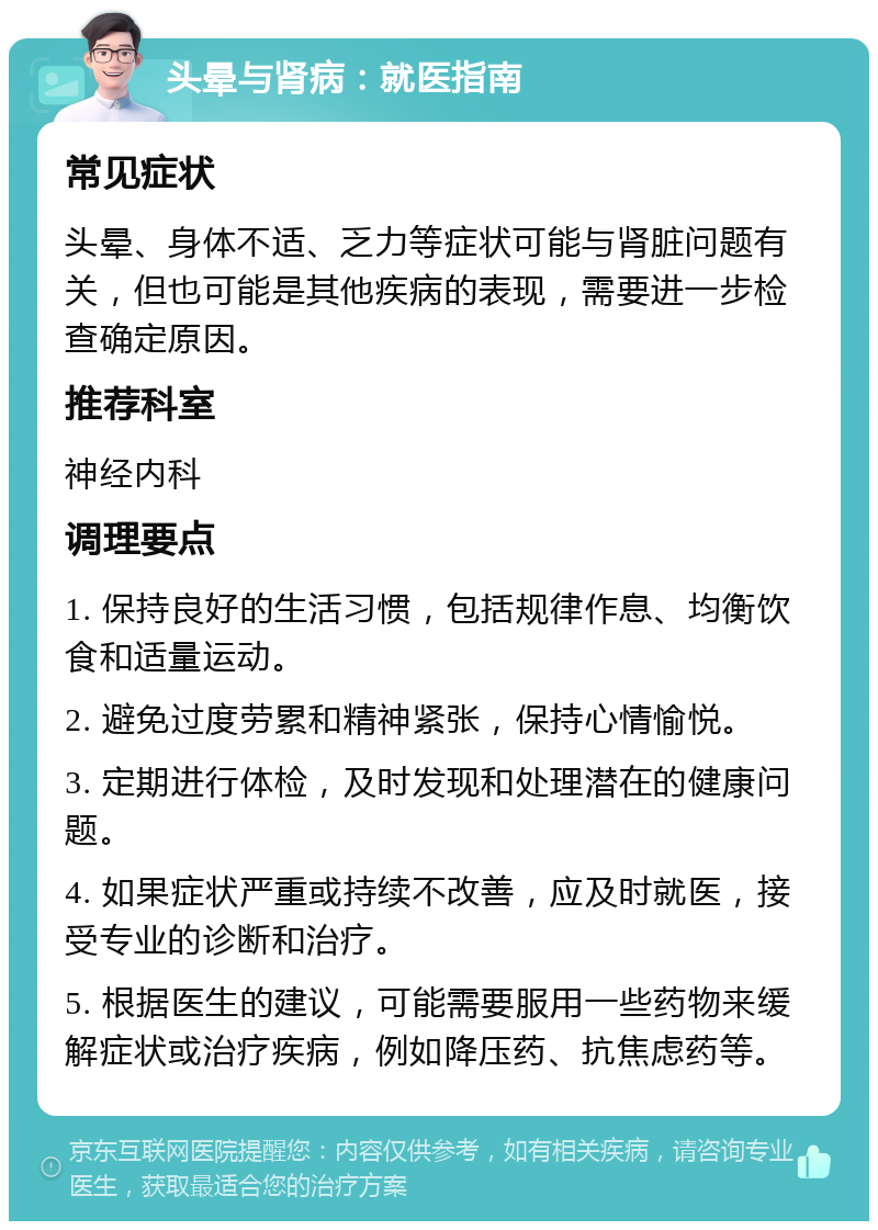 头晕与肾病：就医指南 常见症状 头晕、身体不适、乏力等症状可能与肾脏问题有关，但也可能是其他疾病的表现，需要进一步检查确定原因。 推荐科室 神经内科 调理要点 1. 保持良好的生活习惯，包括规律作息、均衡饮食和适量运动。 2. 避免过度劳累和精神紧张，保持心情愉悦。 3. 定期进行体检，及时发现和处理潜在的健康问题。 4. 如果症状严重或持续不改善，应及时就医，接受专业的诊断和治疗。 5. 根据医生的建议，可能需要服用一些药物来缓解症状或治疗疾病，例如降压药、抗焦虑药等。