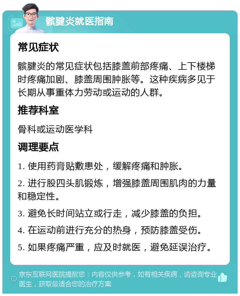 髌腱炎就医指南 常见症状 髌腱炎的常见症状包括膝盖前部疼痛、上下楼梯时疼痛加剧、膝盖周围肿胀等。这种疾病多见于长期从事重体力劳动或运动的人群。 推荐科室 骨科或运动医学科 调理要点 1. 使用药膏贴敷患处，缓解疼痛和肿胀。 2. 进行股四头肌锻炼，增强膝盖周围肌肉的力量和稳定性。 3. 避免长时间站立或行走，减少膝盖的负担。 4. 在运动前进行充分的热身，预防膝盖受伤。 5. 如果疼痛严重，应及时就医，避免延误治疗。