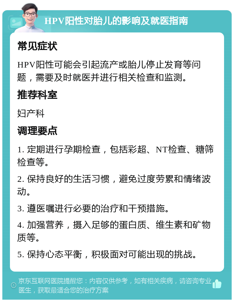 HPV阳性对胎儿的影响及就医指南 常见症状 HPV阳性可能会引起流产或胎儿停止发育等问题，需要及时就医并进行相关检查和监测。 推荐科室 妇产科 调理要点 1. 定期进行孕期检查，包括彩超、NT检查、糖筛检查等。 2. 保持良好的生活习惯，避免过度劳累和情绪波动。 3. 遵医嘱进行必要的治疗和干预措施。 4. 加强营养，摄入足够的蛋白质、维生素和矿物质等。 5. 保持心态平衡，积极面对可能出现的挑战。