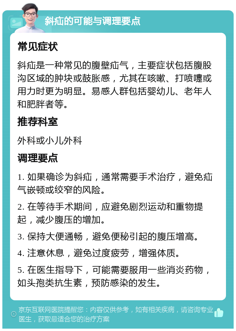 斜疝的可能与调理要点 常见症状 斜疝是一种常见的腹壁疝气，主要症状包括腹股沟区域的肿块或鼓胀感，尤其在咳嗽、打喷嚏或用力时更为明显。易感人群包括婴幼儿、老年人和肥胖者等。 推荐科室 外科或小儿外科 调理要点 1. 如果确诊为斜疝，通常需要手术治疗，避免疝气嵌顿或绞窄的风险。 2. 在等待手术期间，应避免剧烈运动和重物提起，减少腹压的增加。 3. 保持大便通畅，避免便秘引起的腹压增高。 4. 注意休息，避免过度疲劳，增强体质。 5. 在医生指导下，可能需要服用一些消炎药物，如头孢类抗生素，预防感染的发生。