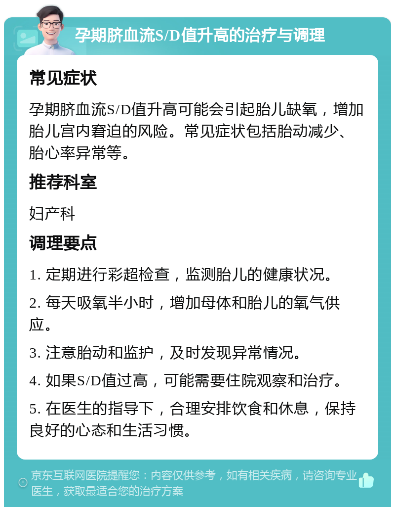 孕期脐血流S/D值升高的治疗与调理 常见症状 孕期脐血流S/D值升高可能会引起胎儿缺氧，增加胎儿宫内窘迫的风险。常见症状包括胎动减少、胎心率异常等。 推荐科室 妇产科 调理要点 1. 定期进行彩超检查，监测胎儿的健康状况。 2. 每天吸氧半小时，增加母体和胎儿的氧气供应。 3. 注意胎动和监护，及时发现异常情况。 4. 如果S/D值过高，可能需要住院观察和治疗。 5. 在医生的指导下，合理安排饮食和休息，保持良好的心态和生活习惯。