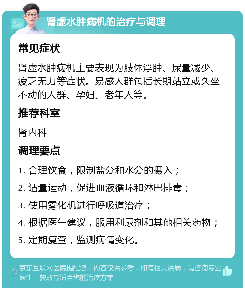 肾虚水肿病机的治疗与调理 常见症状 肾虚水肿病机主要表现为肢体浮肿、尿量减少、疲乏无力等症状。易感人群包括长期站立或久坐不动的人群、孕妇、老年人等。 推荐科室 肾内科 调理要点 1. 合理饮食，限制盐分和水分的摄入； 2. 适量运动，促进血液循环和淋巴排毒； 3. 使用雾化机进行呼吸道治疗； 4. 根据医生建议，服用利尿剂和其他相关药物； 5. 定期复查，监测病情变化。