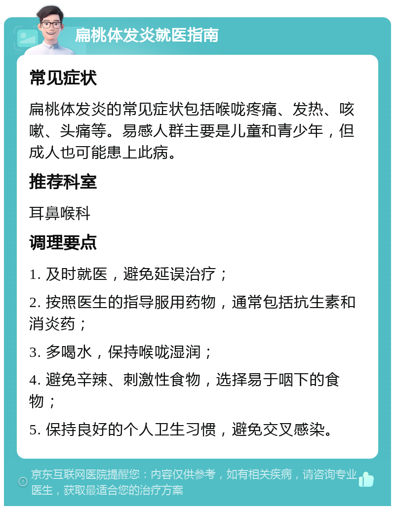 扁桃体发炎就医指南 常见症状 扁桃体发炎的常见症状包括喉咙疼痛、发热、咳嗽、头痛等。易感人群主要是儿童和青少年，但成人也可能患上此病。 推荐科室 耳鼻喉科 调理要点 1. 及时就医，避免延误治疗； 2. 按照医生的指导服用药物，通常包括抗生素和消炎药； 3. 多喝水，保持喉咙湿润； 4. 避免辛辣、刺激性食物，选择易于咽下的食物； 5. 保持良好的个人卫生习惯，避免交叉感染。