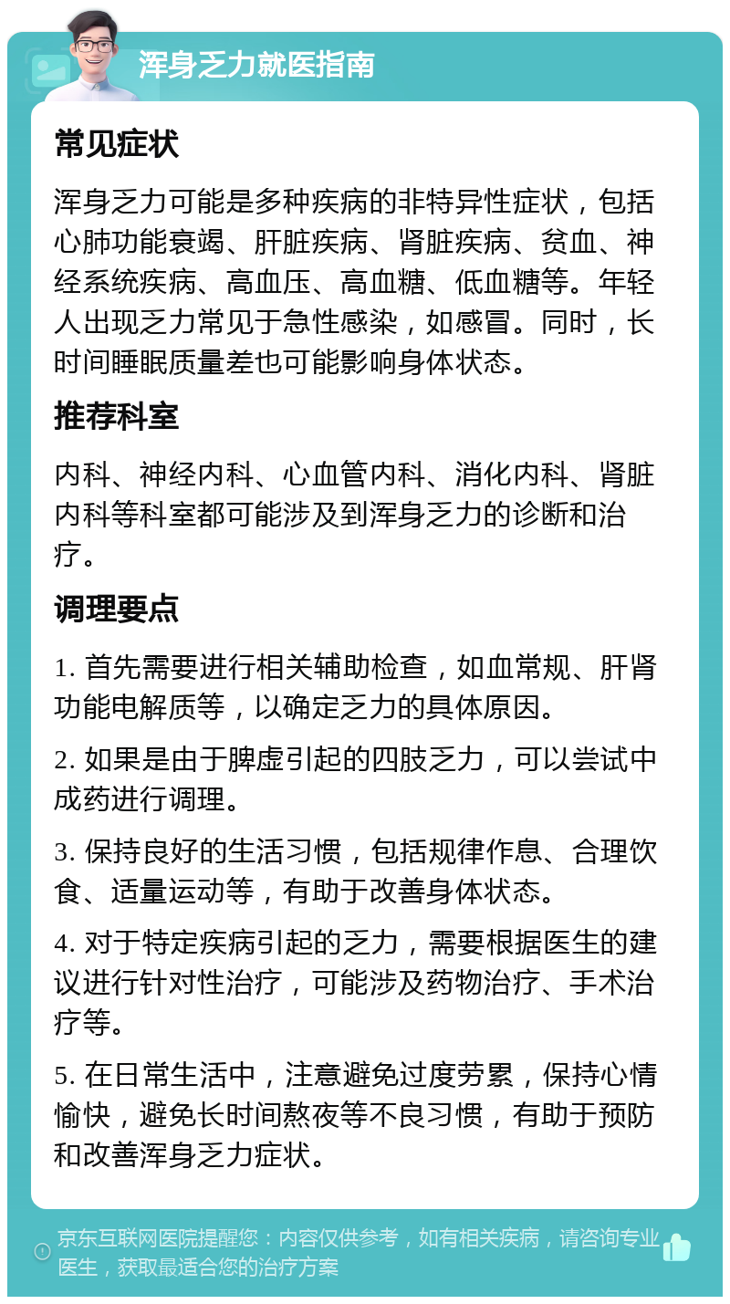 浑身乏力就医指南 常见症状 浑身乏力可能是多种疾病的非特异性症状，包括心肺功能衰竭、肝脏疾病、肾脏疾病、贫血、神经系统疾病、高血压、高血糖、低血糖等。年轻人出现乏力常见于急性感染，如感冒。同时，长时间睡眠质量差也可能影响身体状态。 推荐科室 内科、神经内科、心血管内科、消化内科、肾脏内科等科室都可能涉及到浑身乏力的诊断和治疗。 调理要点 1. 首先需要进行相关辅助检查，如血常规、肝肾功能电解质等，以确定乏力的具体原因。 2. 如果是由于脾虚引起的四肢乏力，可以尝试中成药进行调理。 3. 保持良好的生活习惯，包括规律作息、合理饮食、适量运动等，有助于改善身体状态。 4. 对于特定疾病引起的乏力，需要根据医生的建议进行针对性治疗，可能涉及药物治疗、手术治疗等。 5. 在日常生活中，注意避免过度劳累，保持心情愉快，避免长时间熬夜等不良习惯，有助于预防和改善浑身乏力症状。