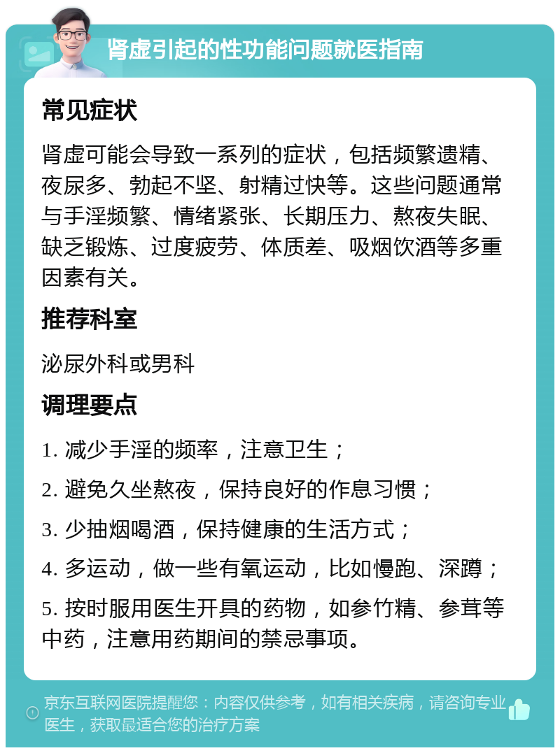 肾虚引起的性功能问题就医指南 常见症状 肾虚可能会导致一系列的症状，包括频繁遗精、夜尿多、勃起不坚、射精过快等。这些问题通常与手淫频繁、情绪紧张、长期压力、熬夜失眠、缺乏锻炼、过度疲劳、体质差、吸烟饮酒等多重因素有关。 推荐科室 泌尿外科或男科 调理要点 1. 减少手淫的频率，注意卫生； 2. 避免久坐熬夜，保持良好的作息习惯； 3. 少抽烟喝酒，保持健康的生活方式； 4. 多运动，做一些有氧运动，比如慢跑、深蹲； 5. 按时服用医生开具的药物，如参竹精、参茸等中药，注意用药期间的禁忌事项。